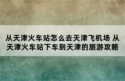 从天津火车站怎么去天津飞机场 从天津火车站下车到天津的旅游攻略